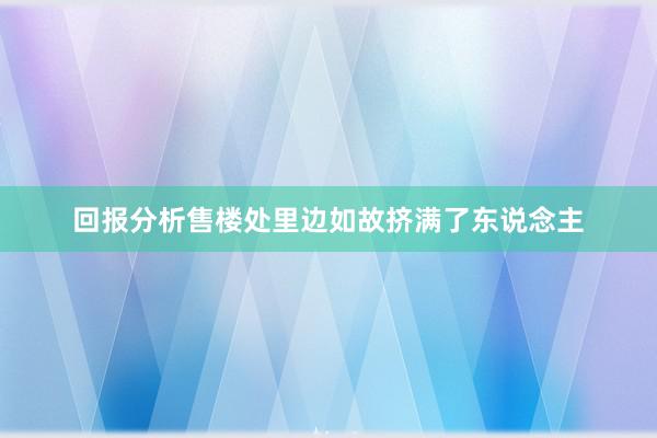 回报分析售楼处里边如故挤满了东说念主