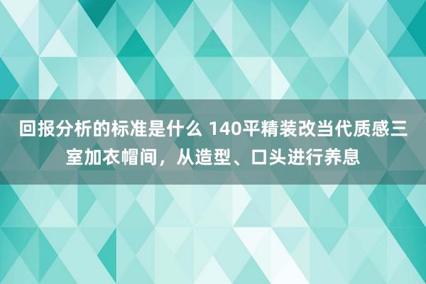 回报分析的标准是什么 140平精装改当代质感三室加衣帽间，从造型、口头进行养息