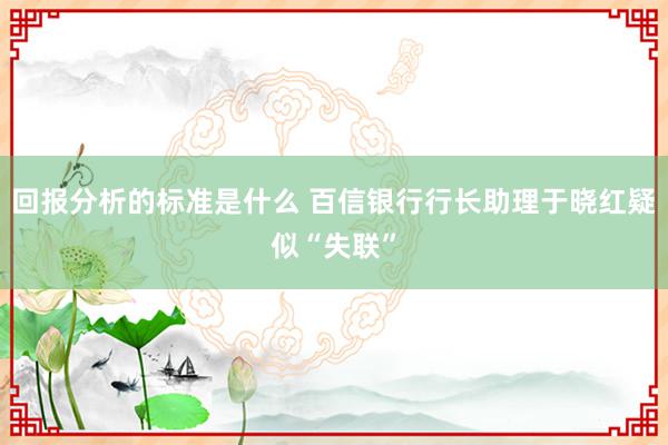 回报分析的标准是什么 百信银行行长助理于晓红疑似“失联”