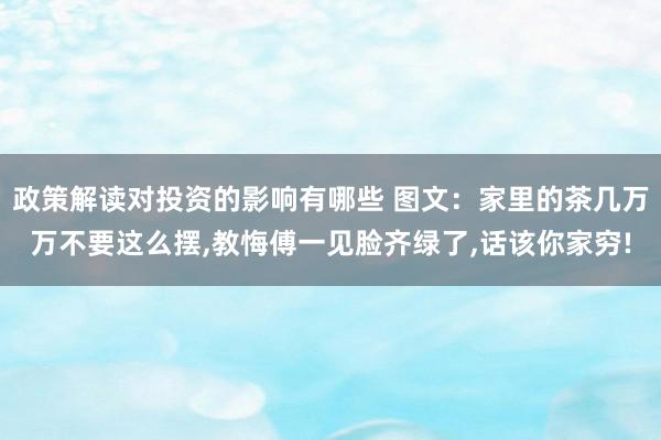 政策解读对投资的影响有哪些 图文：家里的茶几万万不要这么摆,教悔傅一见脸齐绿了,话该你家穷!