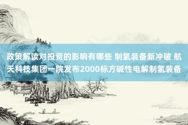 政策解读对投资的影响有哪些 制氢装备新冲破 航天科技集团一院发布2000标方碱性电解制氢装备