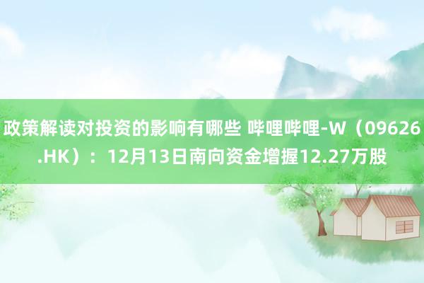 政策解读对投资的影响有哪些 哔哩哔哩-W（09626.HK）：12月13日南向资金增握12.27万股