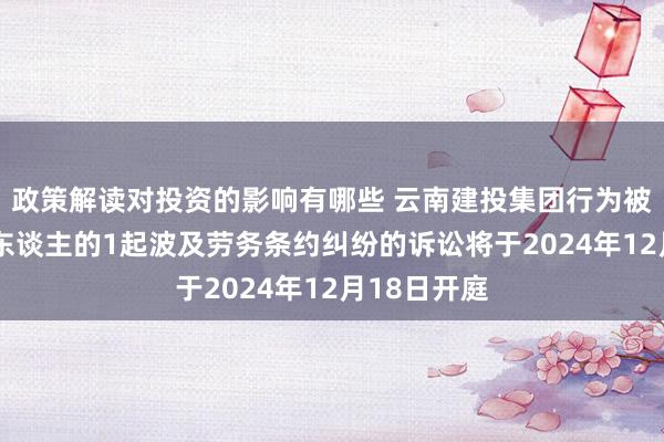 政策解读对投资的影响有哪些 云南建投集团行为被告/被上诉东谈主的1起波及劳务条约纠纷的诉讼将于2024年12月18日开庭