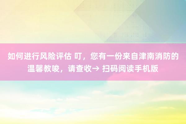 如何进行风险评估 叮，您有一份来自津南消防的温馨教唆，请查收→ 扫码阅读手机版