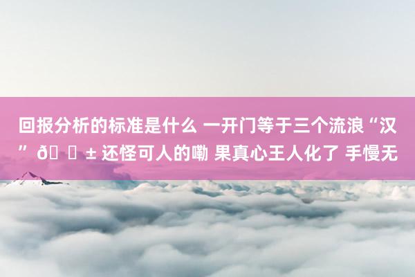 回报分析的标准是什么 一开门等于三个流浪“汉” 🐱 还怪可人的嘞 果真心王人化了 手慢无