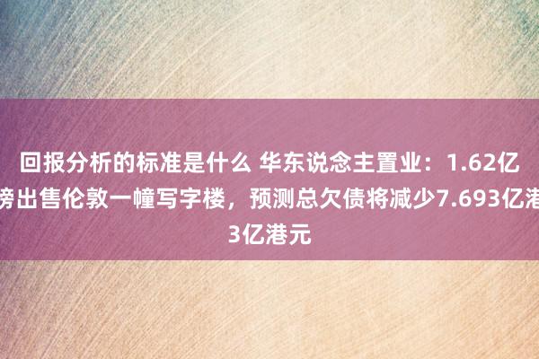 回报分析的标准是什么 华东说念主置业：1.62亿英镑出售伦敦一幢写字楼，预测总欠债将减少7.693亿港元