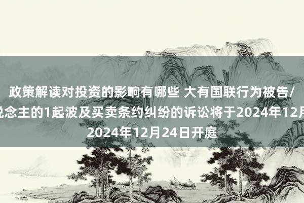 政策解读对投资的影响有哪些 大有国联行为被告/被上诉东说念主的1起波及买卖条约纠纷的诉讼将于2024年12月24日开庭