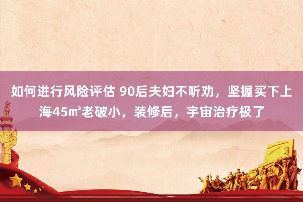 如何进行风险评估 90后夫妇不听劝，坚握买下上海45㎡老破小，装修后，宇宙治疗极了