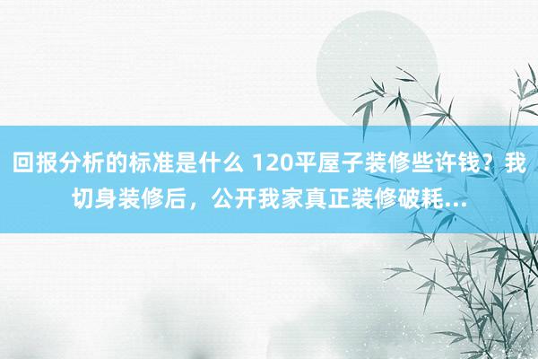 回报分析的标准是什么 120平屋子装修些许钱？我切身装修后，公开我家真正装修破耗...