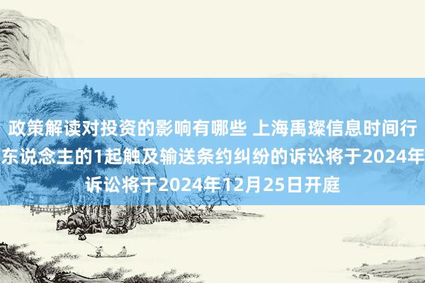 政策解读对投资的影响有哪些 上海禹璨信息时间行动被告/被上诉东说念主的1起触及输送条约纠纷的诉讼将于2024年12月25日开庭