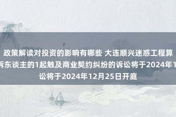 政策解读对投资的影响有哪些 大连顺兴迷惑工程算作被告/被上诉东谈主的1起触及商业契约纠纷的诉讼将于2024年12月25日开庭