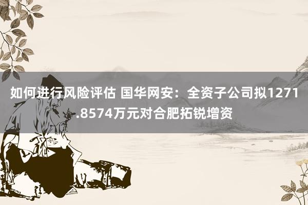 如何进行风险评估 国华网安：全资子公司拟1271.8574万