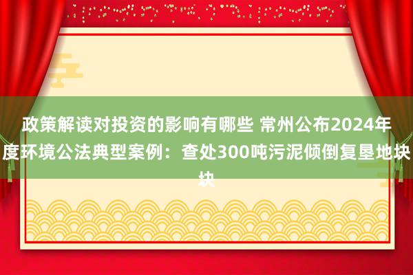 政策解读对投资的影响有哪些 常州公布2024年度环境公法典型案例：查处300吨污泥倾倒复垦地块