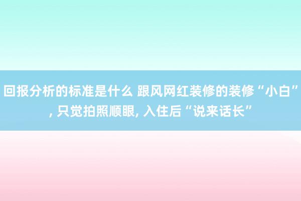 回报分析的标准是什么 跟风网红装修的装修“小白”, 只觉拍照顺眼, 入住后“说来话长”