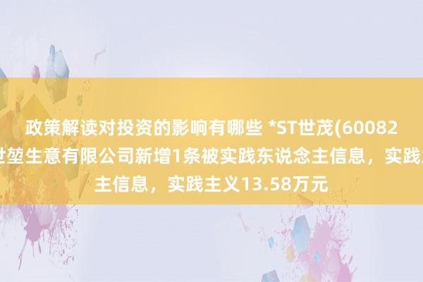 政策解读对投资的影响有哪些 *ST世茂(600823)控股的上海世堃生意有限公司新增1条被实践东说念主信息，实践主义13.58万元