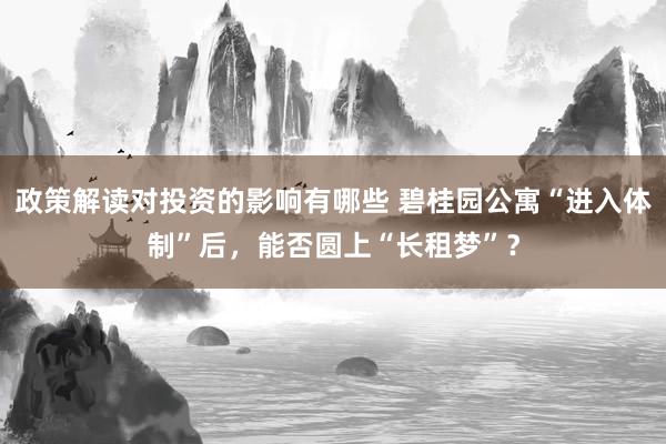 政策解读对投资的影响有哪些 碧桂园公寓“进入体制”后，能否圆上“长租梦”？