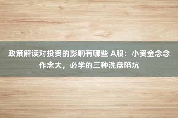 政策解读对投资的影响有哪些 A股：小资金念念作念大，必学的三种洗盘陷坑