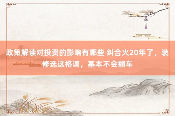 政策解读对投资的影响有哪些 纠合火20年了，装修选这格调，基