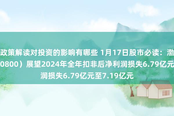 政策解读对投资的影响有哪些 1月17日股市必读：渤海化学（600800）展望2024年全年扣非后净利润损失6.79亿元至7.19亿元