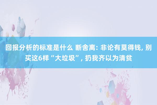 回报分析的标准是什么 断舍离: 非论有莫得钱, 别买这6样“大垃圾”, 扔我齐以为清贫