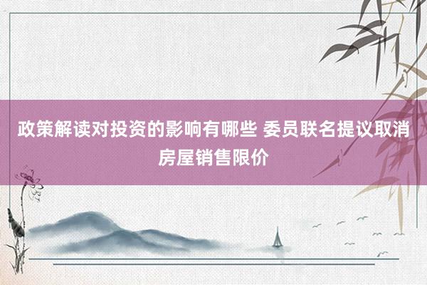 政策解读对投资的影响有哪些 委员联名提议取消房屋销售限价