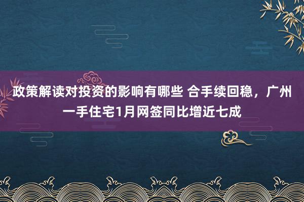 政策解读对投资的影响有哪些 合手续回稳，广州一手住宅1月网签