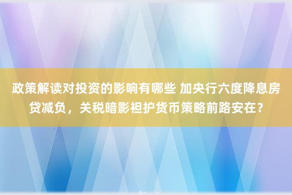 政策解读对投资的影响有哪些 加央行六度降息房贷减负，关税暗影