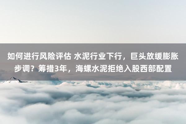 如何进行风险评估 水泥行业下行，巨头放缓膨胀步调？筹措3年，海螺水泥拒绝入股西部配置