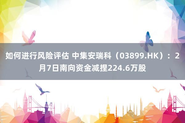 如何进行风险评估 中集安瑞科（03899.HK）：2月7日南向资金减捏224.6万股