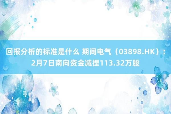 回报分析的标准是什么 期间电气（03898.HK）：2月7日南向资金减捏113.32万股