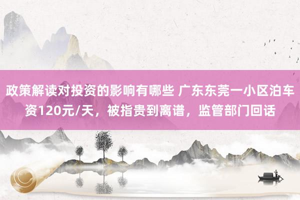 政策解读对投资的影响有哪些 广东东莞一小区泊车资120元/天，被指贵到离谱，监管部门回话