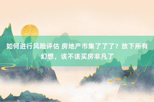 如何进行风险评估 房地产市集了了了？放下所有幻想，该不该买房非凡了