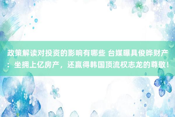 政策解读对投资的影响有哪些 台媒曝具俊晔财产：坐拥上亿房产，还赢得韩国顶流权志龙的尊敬！