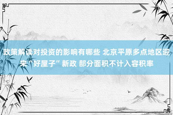 政策解读对投资的影响有哪些 北京平原多点地区迎来“好屋子”新政 部分面积不计入容积率