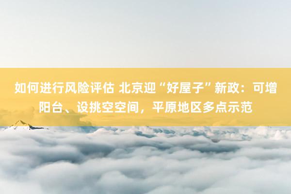 如何进行风险评估 北京迎“好屋子”新政：可增阳台、设挑空空间，平原地区多点示范