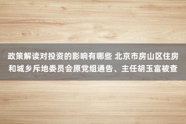 政策解读对投资的影响有哪些 北京市房山区住房和城乡斥地委员会原党组通告、主任胡玉富被查