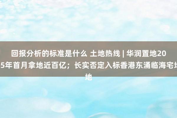 回报分析的标准是什么 土地热线 | 华润置地2025年首月拿地近百亿；长实否定入标香港东涌临海宅地