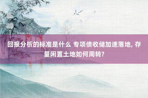 回报分析的标准是什么 专项债收储加速落地, 存量闲置土地如何周转?