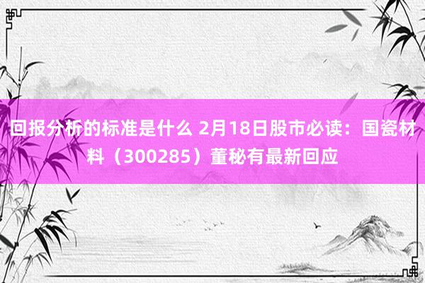 回报分析的标准是什么 2月18日股市必读：国瓷材料（300285）董秘有最新回应