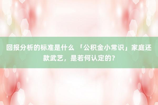 回报分析的标准是什么 「公积金小常识」家庭还款武艺，是若何认定的？