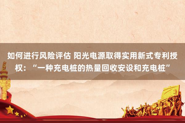 如何进行风险评估 阳光电源取得实用新式专利授权：“一种充电桩的热量回收安设和充电桩”