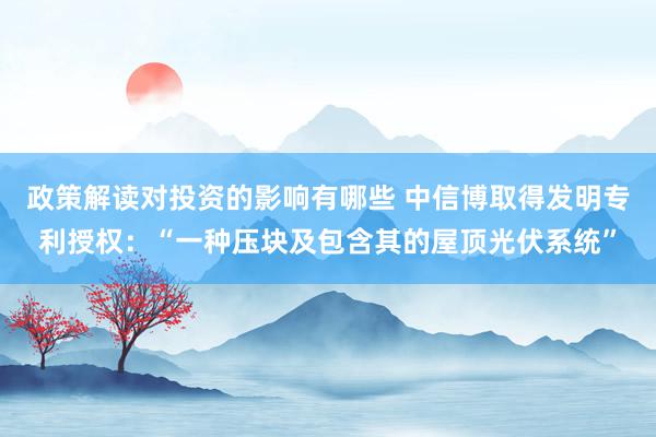 政策解读对投资的影响有哪些 中信博取得发明专利授权：“一种压块及包含其的屋顶光伏系统”