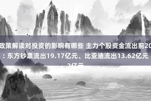 政策解读对投资的影响有哪些 主力个股资金流出前20: 东方钞票流出19.17亿元、比亚迪流出13.62亿元