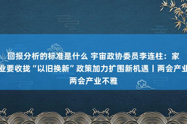 回报分析的标准是什么 宇宙政协委员李连柱：家居行业要收拢“以旧换新”政策加力扩围新机遇丨两会产业不雅