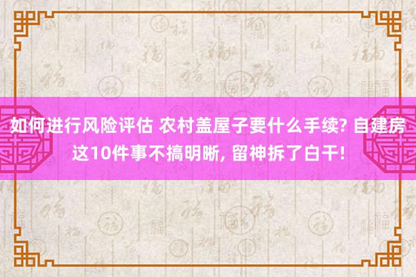 如何进行风险评估 农村盖屋子要什么手续? 自建房这10件事不搞明晰, 留神拆了白干!