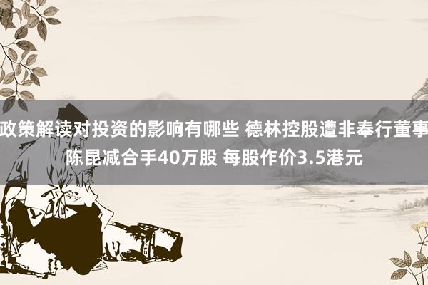 政策解读对投资的影响有哪些 德林控股遭非奉行董事陈昆减合手40万股 每股作价3.5港元